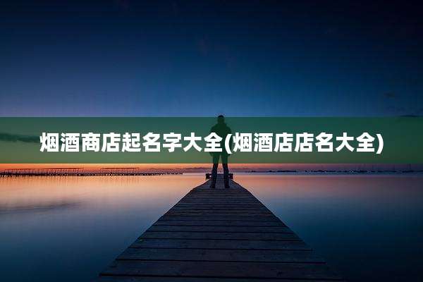 烟酒商店起名字大全(烟酒店店名大全)