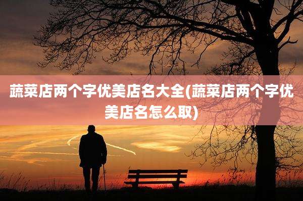 蔬菜店两个字优美店名大全(蔬菜店两个字优美店名怎么取)