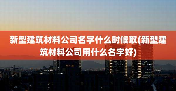 新型建筑材料公司名字什么时候取(新型建筑材料公司用什么名字好)