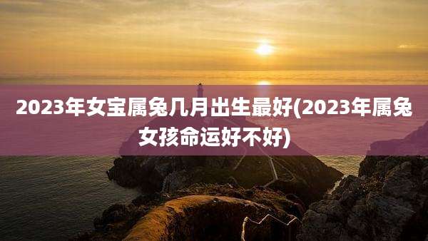 2023年女宝属兔几月出生最好(2023年属兔女孩命运好不好)