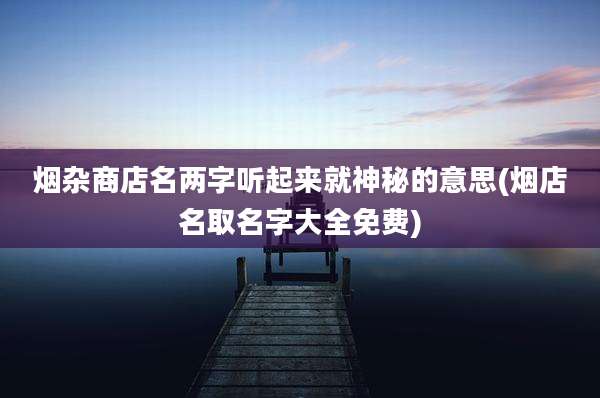 烟杂商店名两字听起来就神秘的意思(烟店名取名字大全免费)