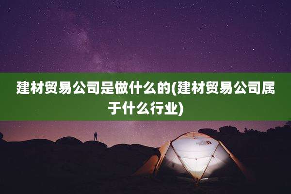 建材贸易公司是做什么的(建材贸易公司属于什么行业)