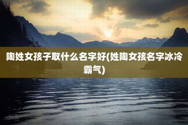 陶姓女孩子取什么名字好(姓陶女孩名字冰冷霸气)