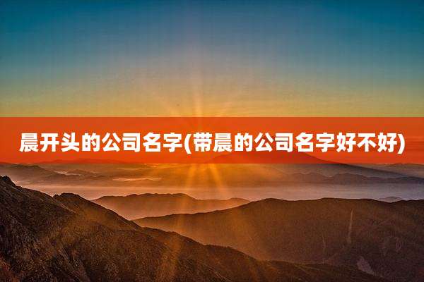 晨开头的公司名字(带晨的公司名字好不好)