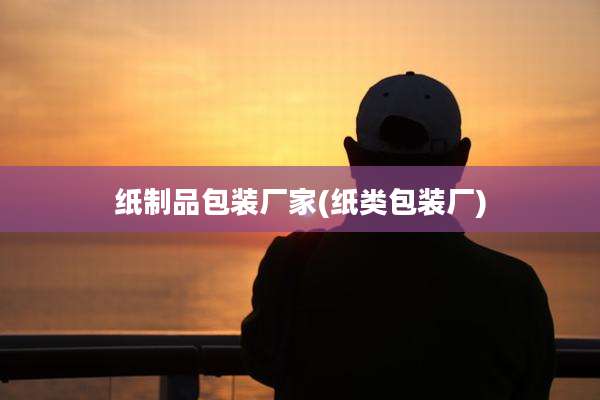 纸制品包装厂家(纸类包装厂)