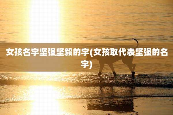 女孩名字坚强坚毅的字(女孩取代表坚强的名字)