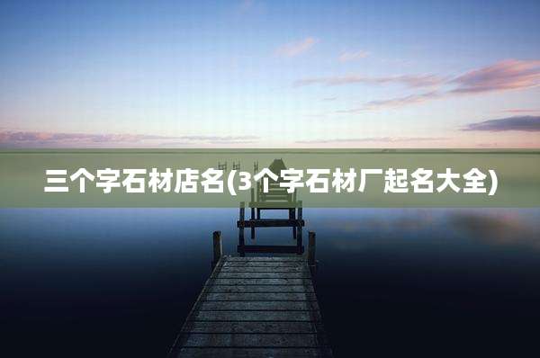 三个字石材店名(3个字石材厂起名大全)