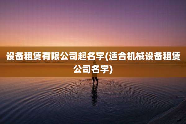 设备租赁有限公司起名字(适合机械设备租赁公司名字)