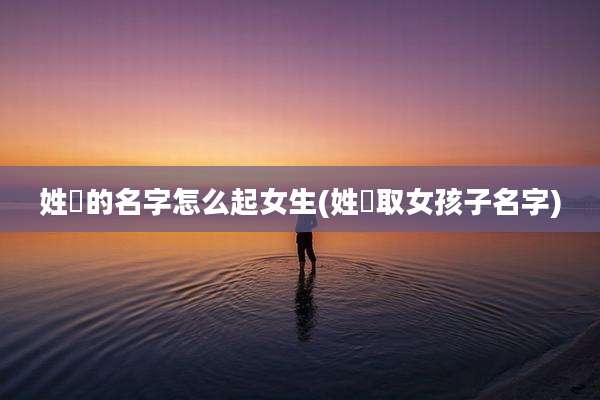 姓仼的名字怎么起女生(姓禤取女孩子名字)
