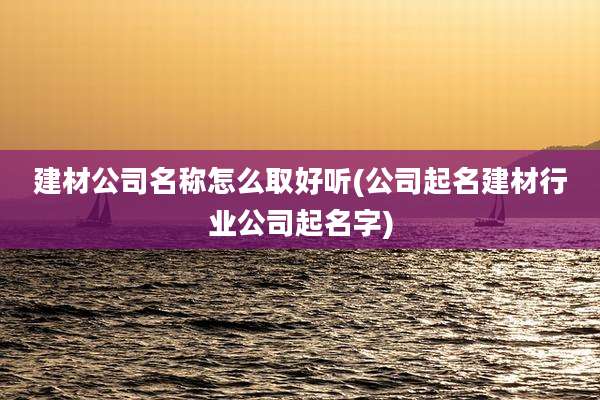 建材公司名称怎么取好听(公司起名建材行业公司起名字)