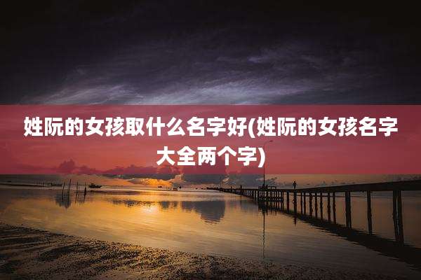 姓阮的女孩取什么名字好(姓阮的女孩名字大全两个字)