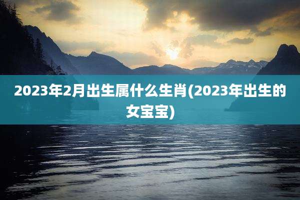 2023年2月出生属什么生肖(2023年出生的女宝宝)