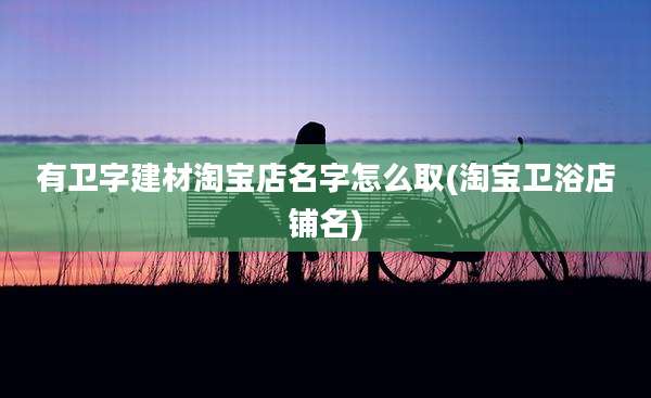 有卫字建材淘宝店名字怎么取(淘宝卫浴店铺名)