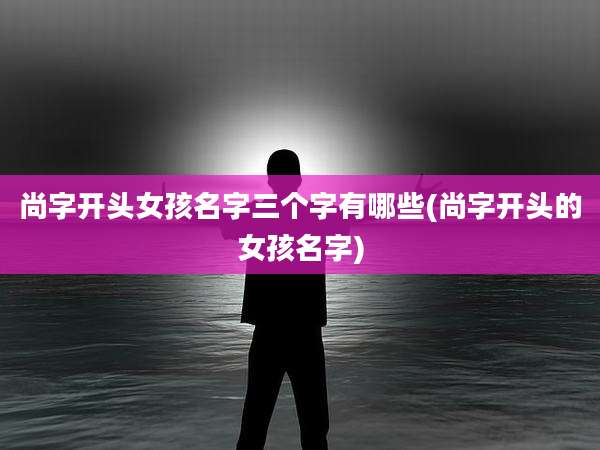 尚字开头女孩名字三个字有哪些(尚字开头的女孩名字)