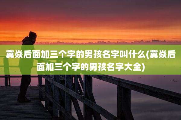 冀焱后面加三个字的男孩名字叫什么(冀焱后面加三个字的男孩名字大全)