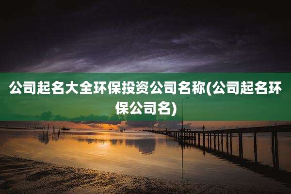 公司起名大全环保投资公司名称(公司起名环保公司名)
