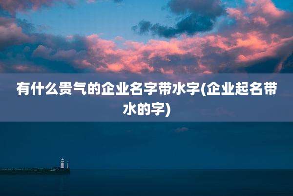 有什么贵气的企业名字带水字(企业起名带水的字)