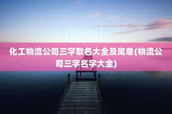 化工物流公司三字取名大全及寓意(物流公司三字名字大全)