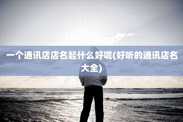 一个通讯店店名起什么好呢(好听的通讯店名大全)