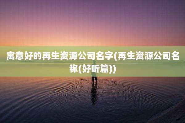 寓意好的再生资源公司名字(再生资源公司名称(好听篇))