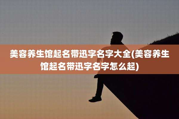 美容养生馆起名带迅字名字大全(美容养生馆起名带迅字名字怎么起)
