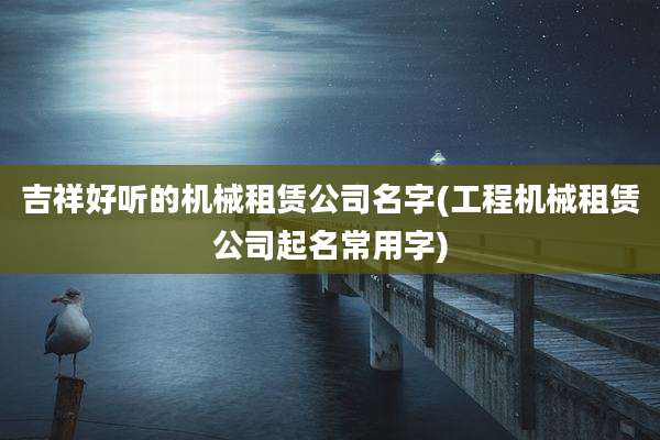 吉祥好听的机械租赁公司名字(工程机械租赁公司起名常用字)