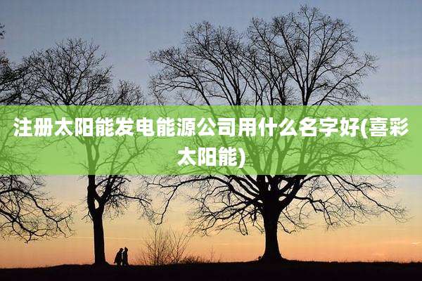 注册太阳能发电能源公司用什么名字好(喜彩太阳能)