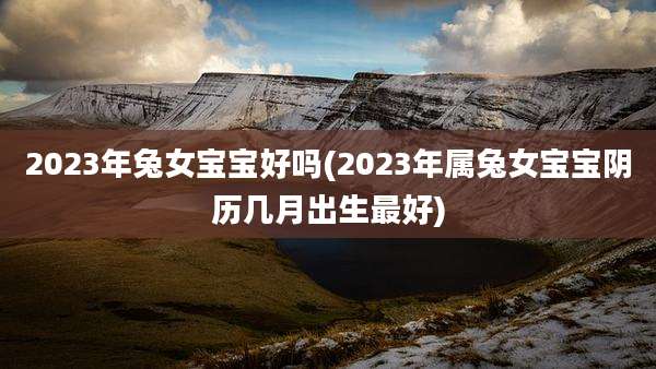 2023年兔女宝宝好吗(2023年属兔女宝宝阴历几月出生最好)