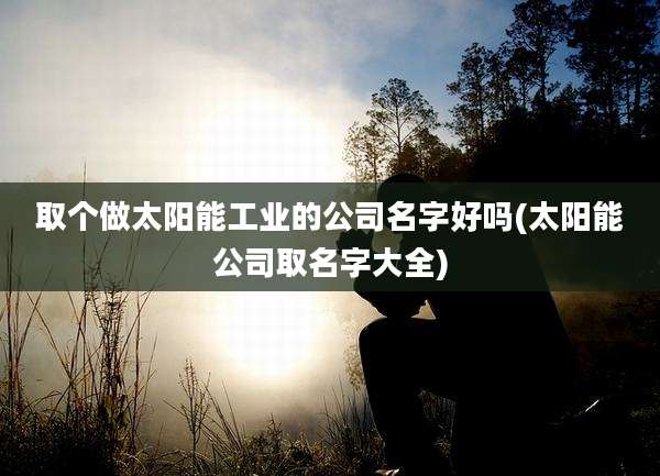 取个做太阳能工业的公司名字好吗(太阳能公司取名字大全)
