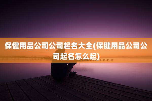 保健用品公司公司起名大全(保健用品公司公司起名怎么起)