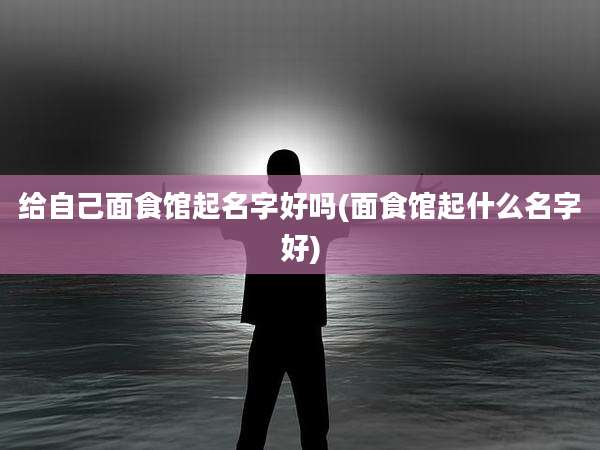 给自己面食馆起名字好吗(面食馆起什么名字好)