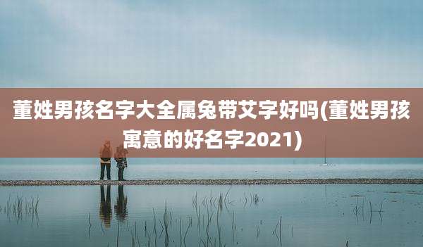 董姓男孩名字大全属兔带艾字好吗(董姓男孩寓意的好名字2021)