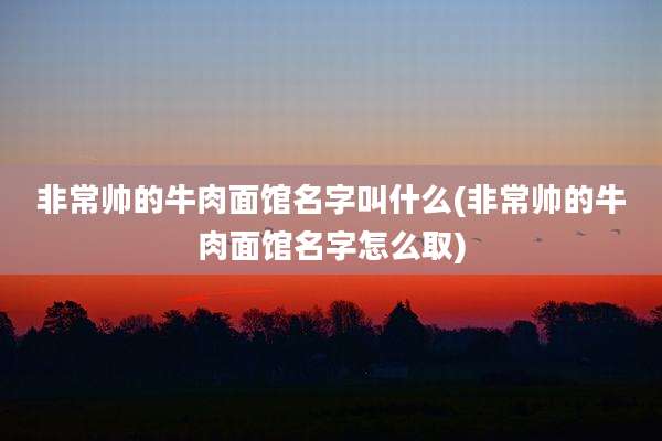 非常帅的牛肉面馆名字叫什么(非常帅的牛肉面馆名字怎么取)