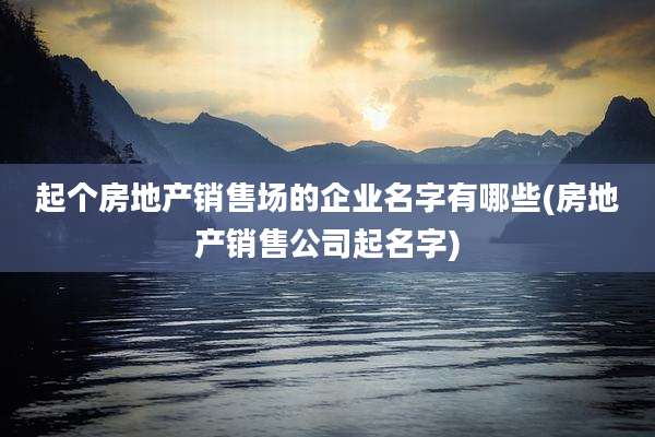 起个房地产销售场的企业名字有哪些(房地产销售公司起名字)