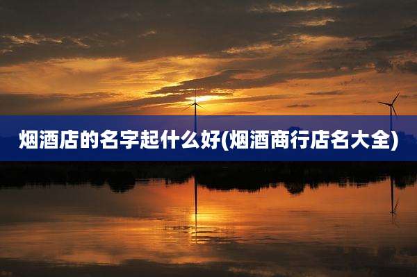 烟酒店的名字起什么好(烟酒商行店名大全)