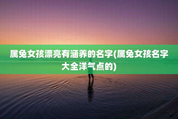 属兔女孩漂亮有涵养的名字(属兔女孩名字大全洋气点的)