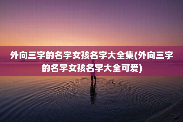外向三字的名字女孩名字大全集(外向三字的名字女孩名字大全可爱)