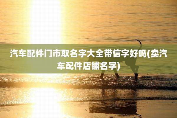 汽车配件门市取名字大全带信字好吗(卖汽车配件店铺名字)