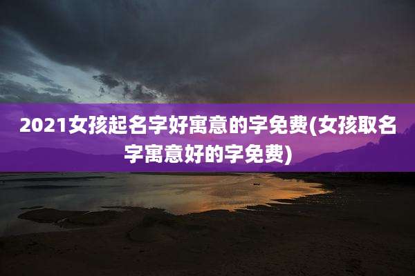 2021女孩起名字好寓意的字免费(女孩取名字寓意好的字免费)