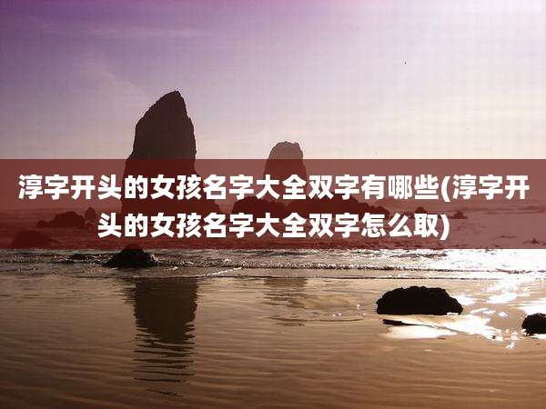淳字开头的女孩名字大全双字有哪些(淳字开头的女孩名字大全双字怎么取)