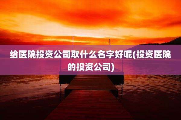 给医院投资公司取什么名字好呢(投资医院的投资公司)