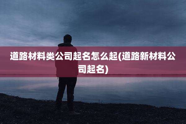 道路材料类公司起名怎么起(道路新材料公司起名)