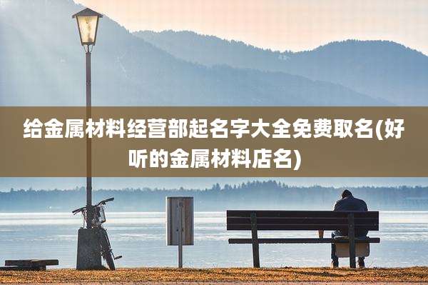给金属材料经营部起名字大全免费取名(好听的金属材料店名)