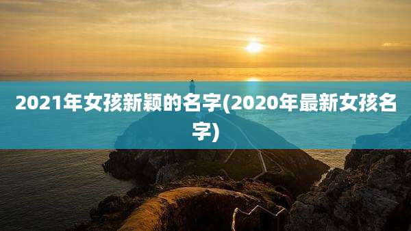 2021年女孩新颖的名字(2020年最新女孩名字)
