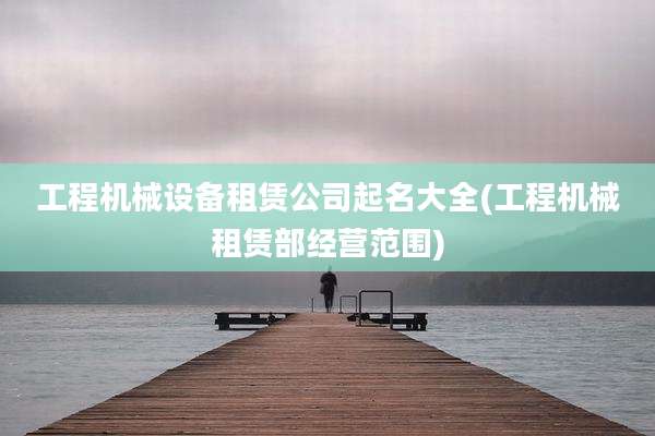 工程机械设备租赁公司起名大全(工程机械租赁部经营范围)