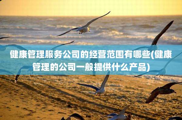 健康管理服务公司的经营范围有哪些(健康管理的公司一般提供什么产品)
