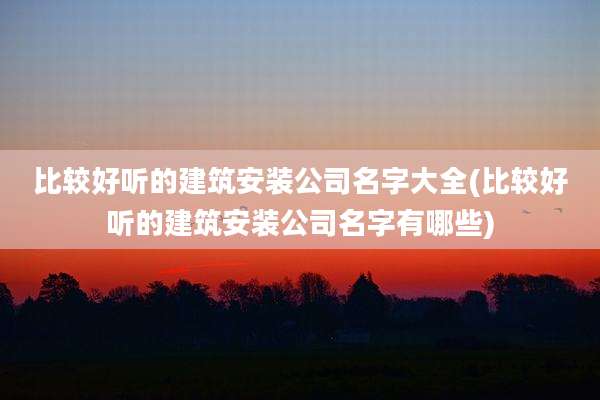 比较好听的建筑安装公司名字大全(比较好听的建筑安装公司名字有哪些)