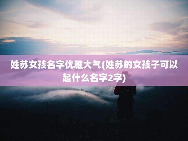 姓苏女孩名字优雅大气(姓苏的女孩子可以起什么名字2字)
