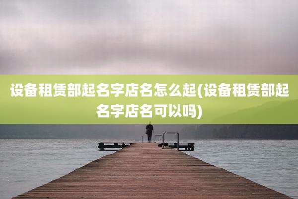 设备租赁部起名字店名怎么起(设备租赁部起名字店名可以吗)