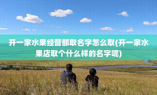开一家水果经营部取名字怎么取(开一家水果店取个什么样的名字呢)
